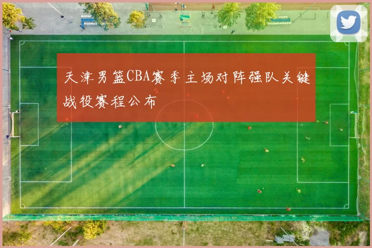 天津男篮CBA赛季主场对阵强队关键战役赛程公布