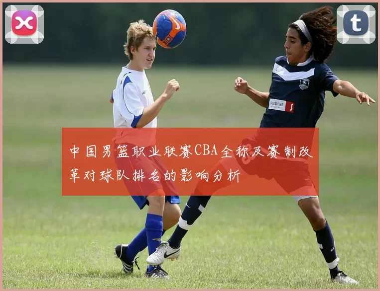 中国男篮职业联赛CBA全称及赛制改革对球队排名的影响分析