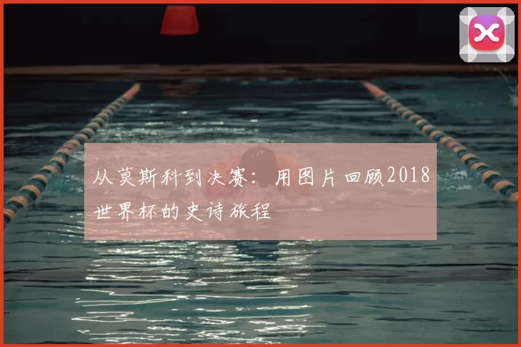 从莫斯科到决赛:用图片回顾2018世界杯的史诗旅程