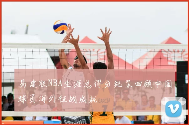易建联NBA生涯总得分纪录回顾中国球员海外征战成就