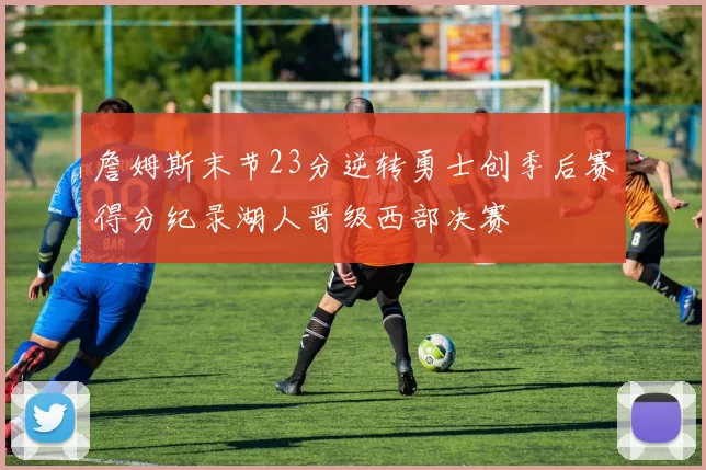 詹姆斯末节23分逆转勇士创季后赛得分纪录湖人晋级西部决赛