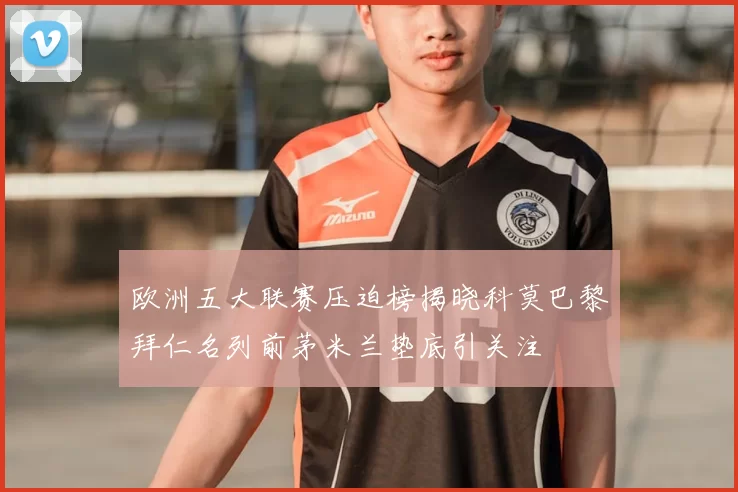 欧洲五大联赛压迫榜揭晓科莫巴黎拜仁名列前茅米兰垫底引关注
