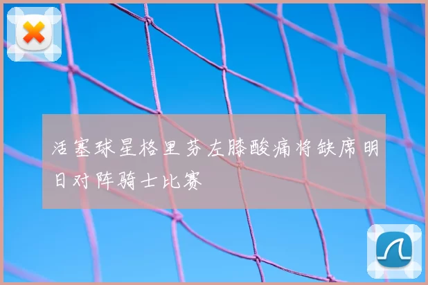 活塞球星格里芬左膝酸痛将缺席明日对阵骑士比赛