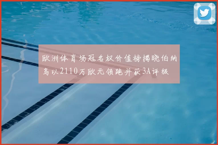 欧洲体育场冠名权价值榜揭晓伯纳乌以2110万欧元领跑并获3A评级