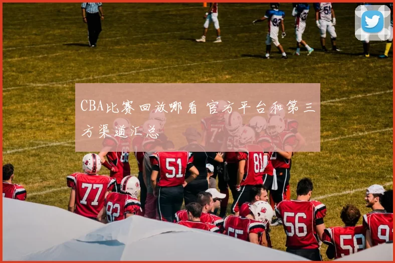 CBA比赛回放哪看 官方平台和第三方渠道汇总