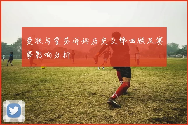 曼联与霍芬海姆历史交锋回顾及赛事影响分析