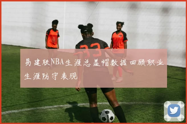 易建联NBA生涯总盖帽数据回顾职业生涯防守表现