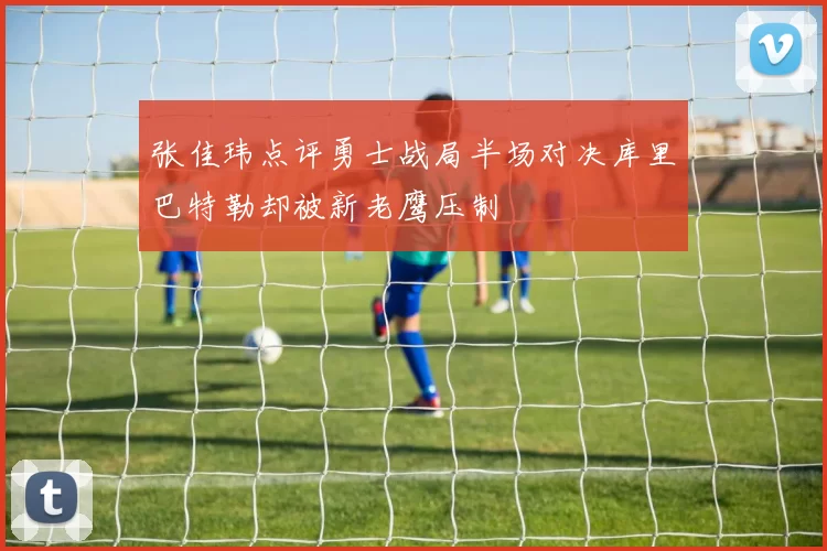 张佳玮点评勇士战局半场对决库里巴特勒却被新老鹰压制