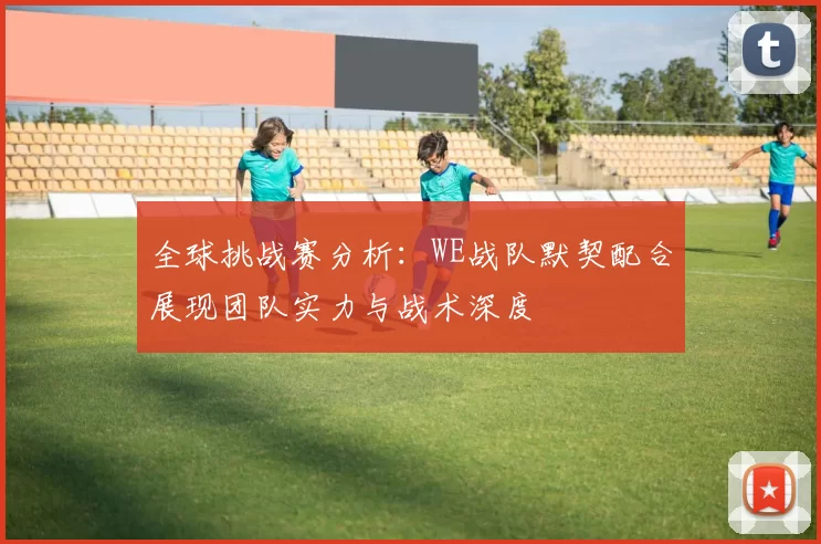 全球挑战赛分析:WE战队默契配合展现团队实力与战术深度