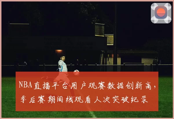NBA直播平台用户观赛数据创新高,季后赛期间线观看人次突破纪录