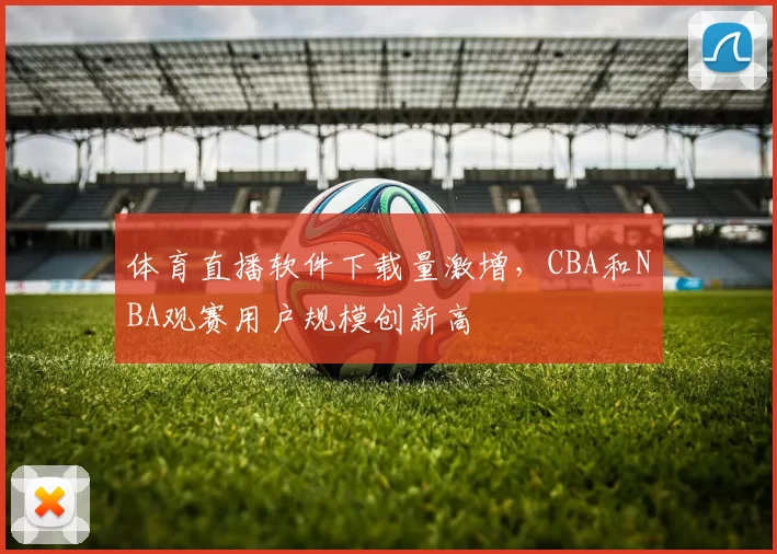体育直播软件下载量激增,CBA和NBA观赛用户规模创新高