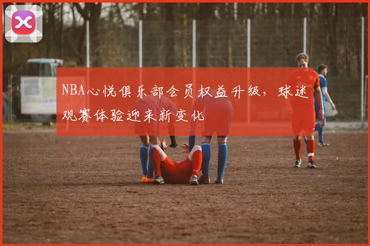 NBA心悦俱乐部会员权益升级，球迷观赛体验迎来新变化