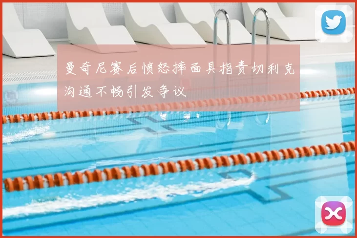 曼奇尼赛后愤怒摔面具指责切利克沟通不畅引发争议