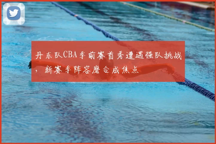 丹东队CBA季前赛首秀遭遇强队挑战，新赛季阵容磨合成焦点