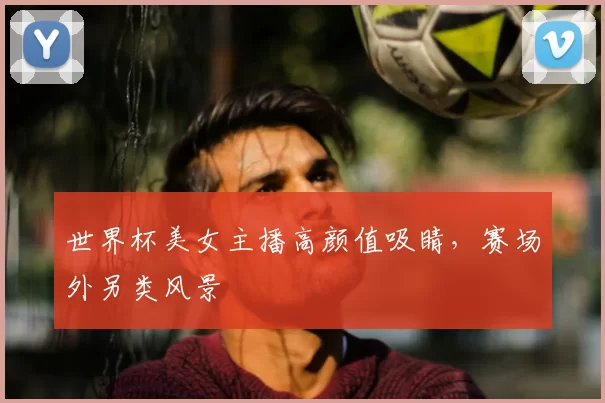 世界杯美女主播高颜值吸睛,赛场外另类风景