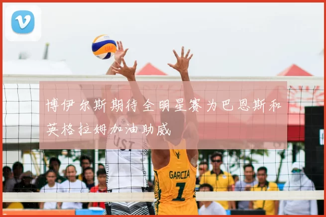 博伊尔斯期待全明星赛为巴恩斯和英格拉姆加油助威