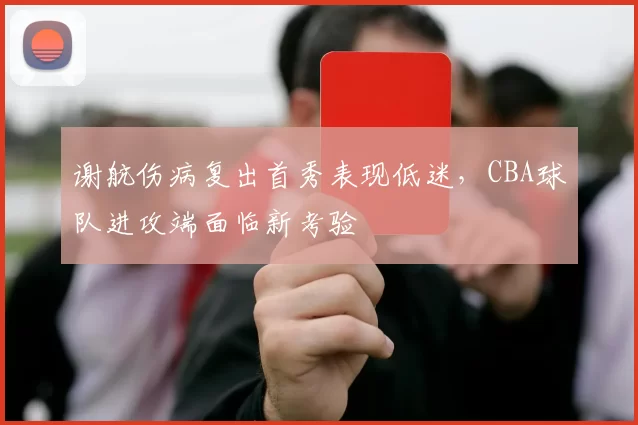 谢航伤病复出首秀表现低迷，CBA球队进攻端面临新考验