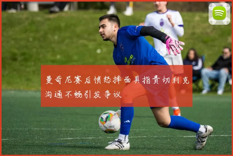 曼奇尼赛后愤怒摔面具指责切利克沟通不畅引发争议