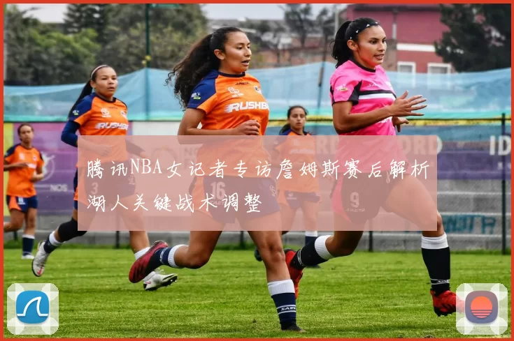 腾讯NBA女记者专访詹姆斯赛后解析湖人关键战术调整