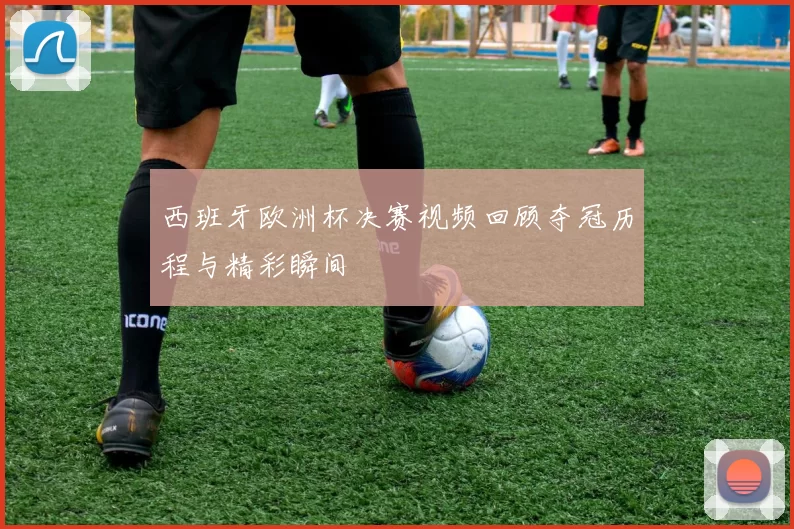 西班牙欧洲杯决赛视频回顾夺冠历程与精彩瞬间