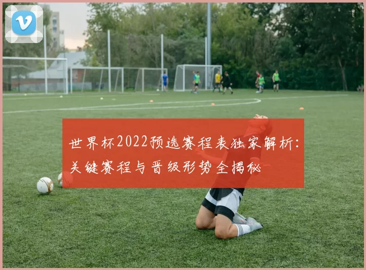 世界杯2022预选赛程表独家解析:关键赛程与晋级形势全揭秘
