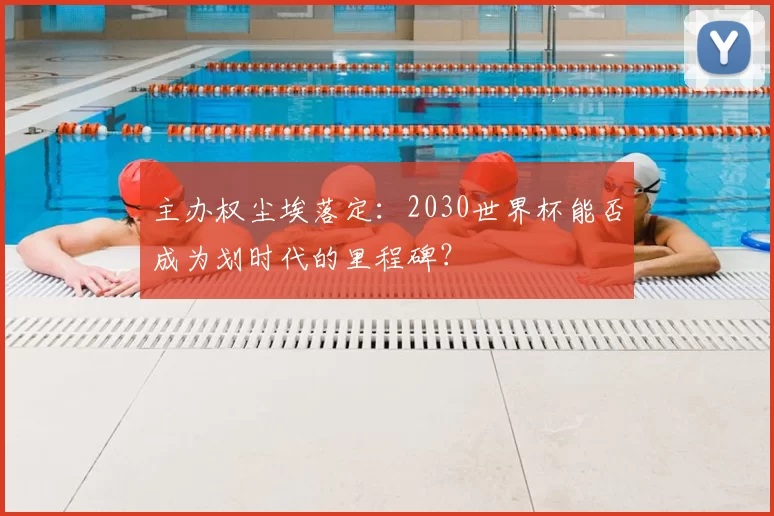 主办权尘埃落定:2030世界杯能否成为划时代的里程碑?