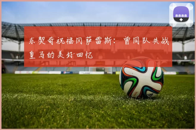 东契奇祝福冈萨雷斯:曾同队共战皇马的美好回忆