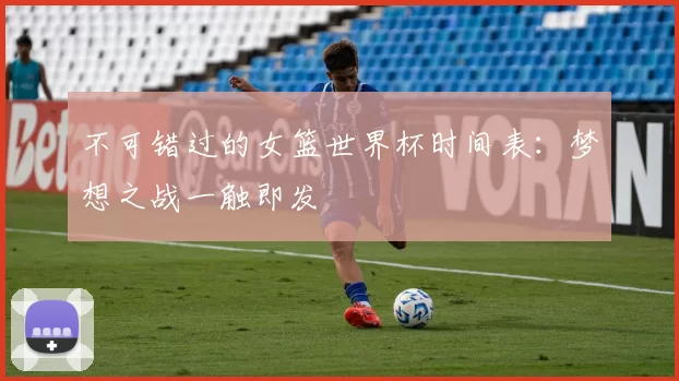 不可错过的女篮世界杯时间表:梦想之战一触即发