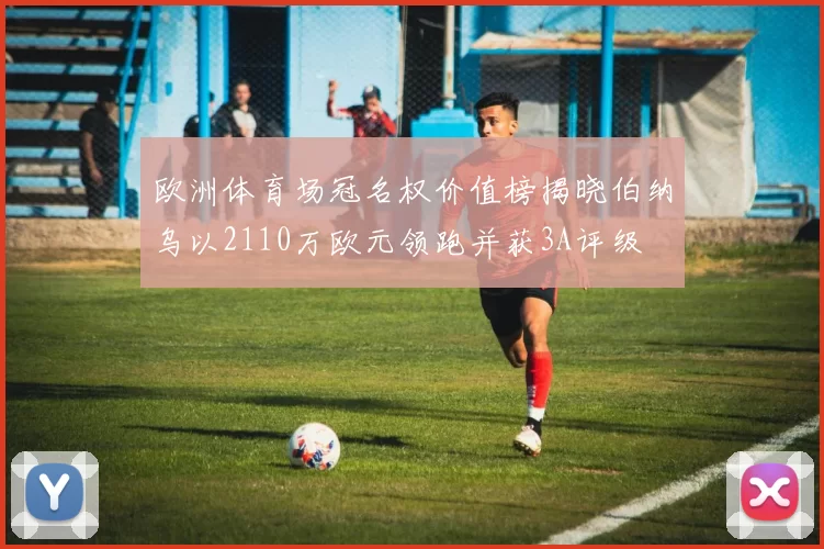 欧洲体育场冠名权价值榜揭晓伯纳乌以2110万欧元领跑并获3A评级