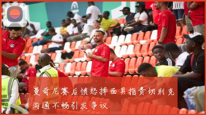 曼奇尼赛后愤怒摔面具指责切利克沟通不畅引发争议