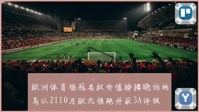 欧洲体育场冠名权价值榜揭晓伯纳乌以2110万欧元领跑并获3A评级