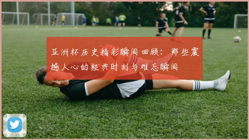 亚洲杯历史精彩瞬间回顾：那些震撼人心的经典时刻与难忘瞬间