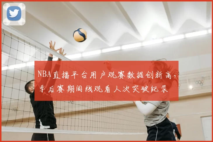 NBA直播平台用户观赛数据创新高,季后赛期间线观看人次突破纪录