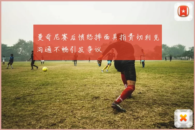 曼奇尼赛后愤怒摔面具指责切利克沟通不畅引发争议