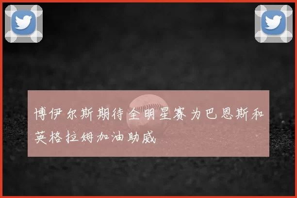 博伊尔斯期待全明星赛为巴恩斯和英格拉姆加油助威