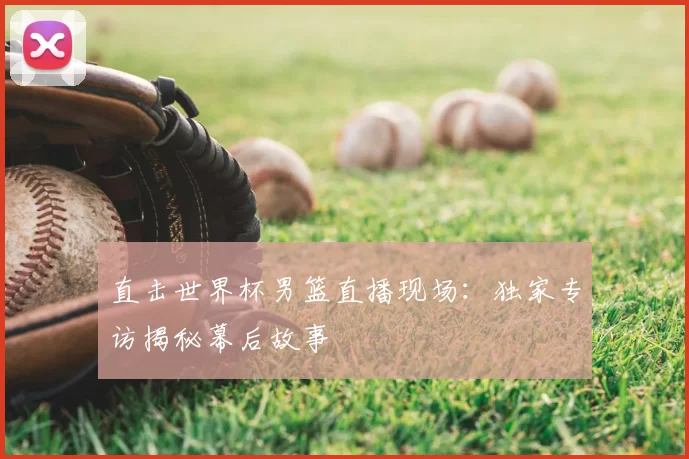 直击世界杯男篮直播现场:独家专访揭秘幕后故事