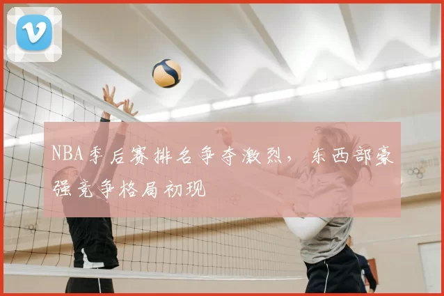 NBA季后赛排名争夺激烈，东西部豪强竞争格局初现