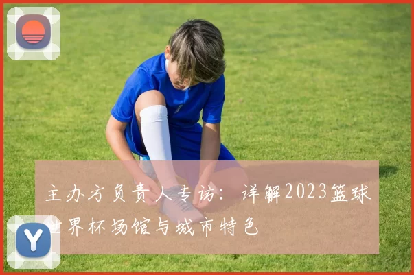 主办方负责人专访:详解2023篮球世界杯场馆与城市特色