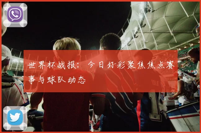 世界杯战报:今日好彩聚焦焦点赛事与球队动态