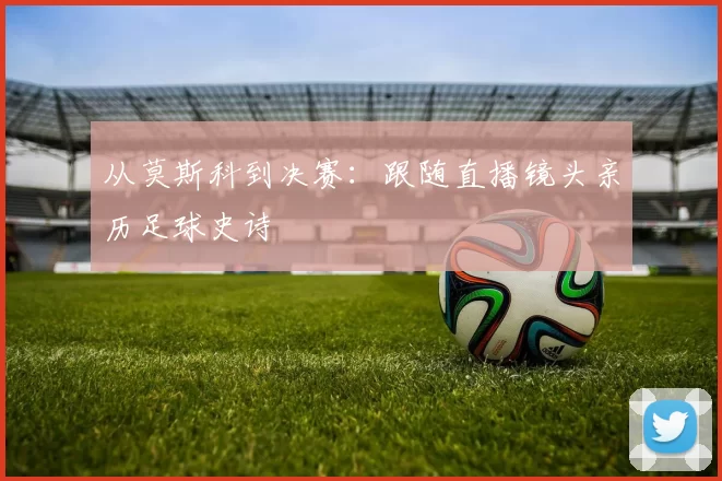 从莫斯科到决赛:跟随直播镜头亲历足球史诗