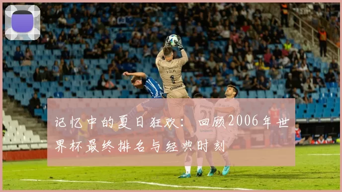 记忆中的夏日狂欢:回顾2006年世界杯最终排名与经典时刻