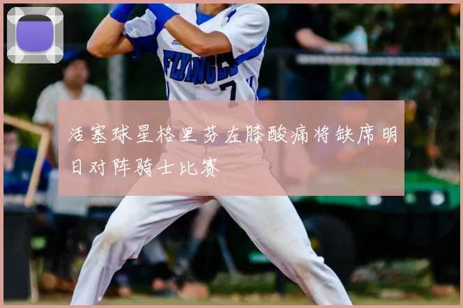活塞球星格里芬左膝酸痛将缺席明日对阵骑士比赛