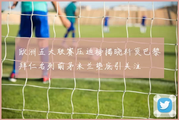 欧洲五大联赛压迫榜揭晓科莫巴黎拜仁名列前茅米兰垫底引关注