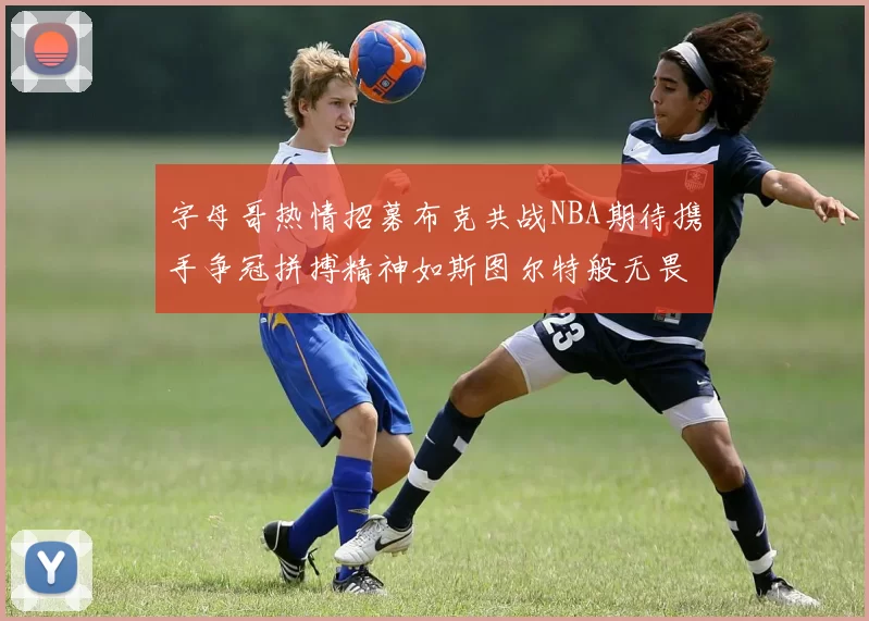 字母哥热情招募布克共战NBA期待携手争冠拼搏精神如斯图尔特般无畏