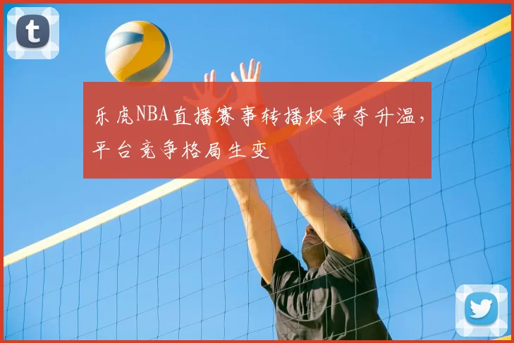 乐虎NBA直播赛事转播权争夺升温，平台竞争格局生变