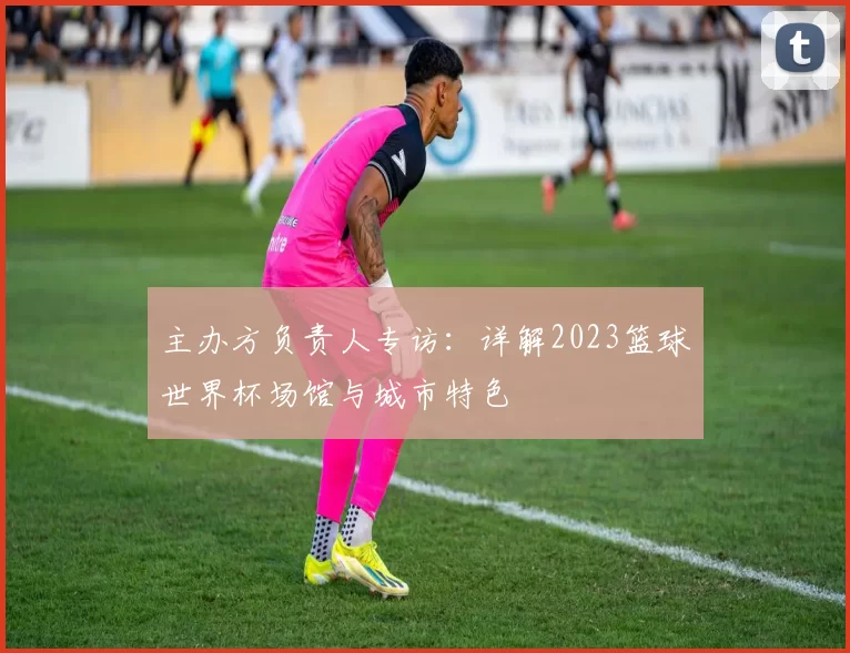 主办方负责人专访:详解2023篮球世界杯场馆与城市特色