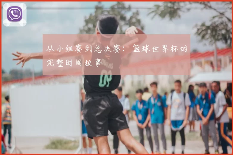 从小组赛到总决赛:篮球世界杯的完整时间故事