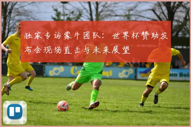 独家专访蒙牛团队:世界杯赞助发布会现场直击与未来展望