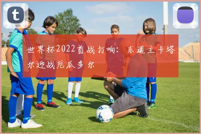 世界杯2022首战打响:东道主卡塔尔迎战厄瓜多尔