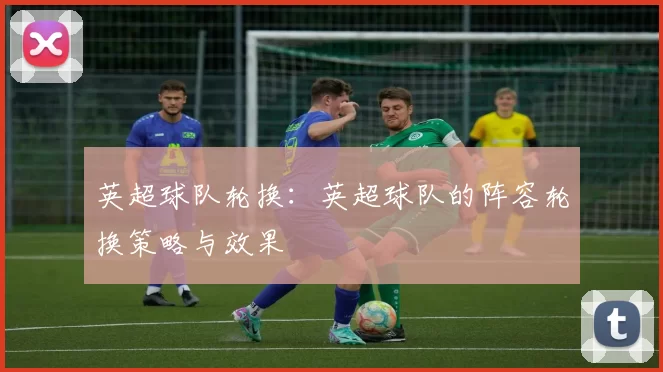 英超球队轮换：英超球队的阵容轮换策略与效果